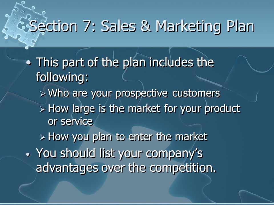 Section 7: Sales & Marketing Plan This part of the plan includes the following:  Who are your prospective customers  How large is the market for your product or service  How you plan to enter the market You should list your company’s advantages over the competition.