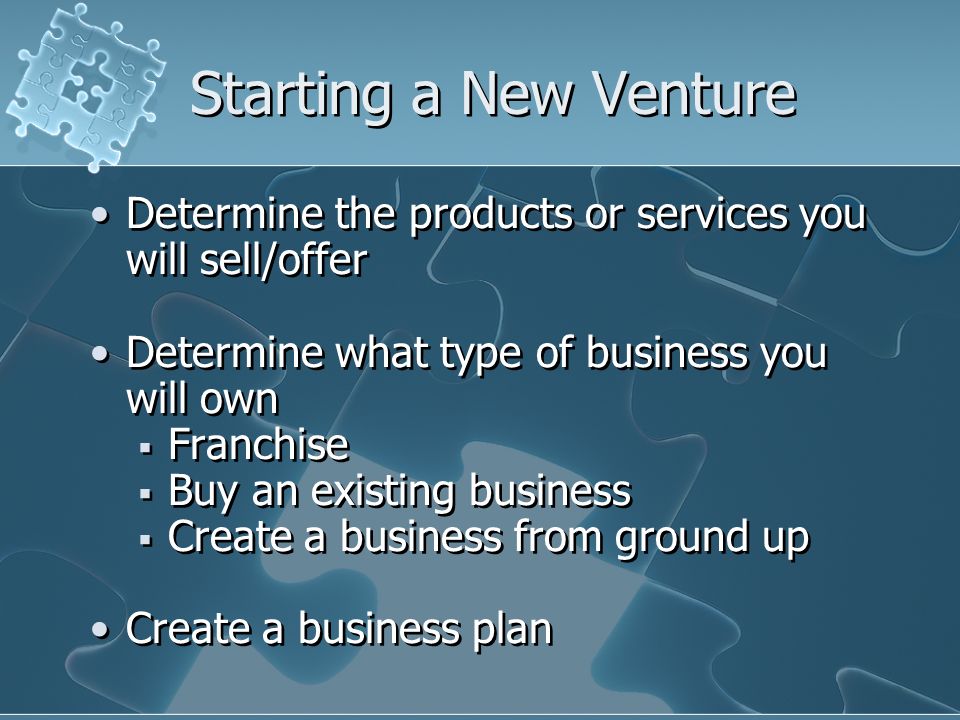 Starting a New Venture Determine the products or services you will sell/offer Determine what type of business you will own  Franchise  Buy an existing business  Create a business from ground up Create a business plan Determine the products or services you will sell/offer Determine what type of business you will own  Franchise  Buy an existing business  Create a business from ground up Create a business plan
