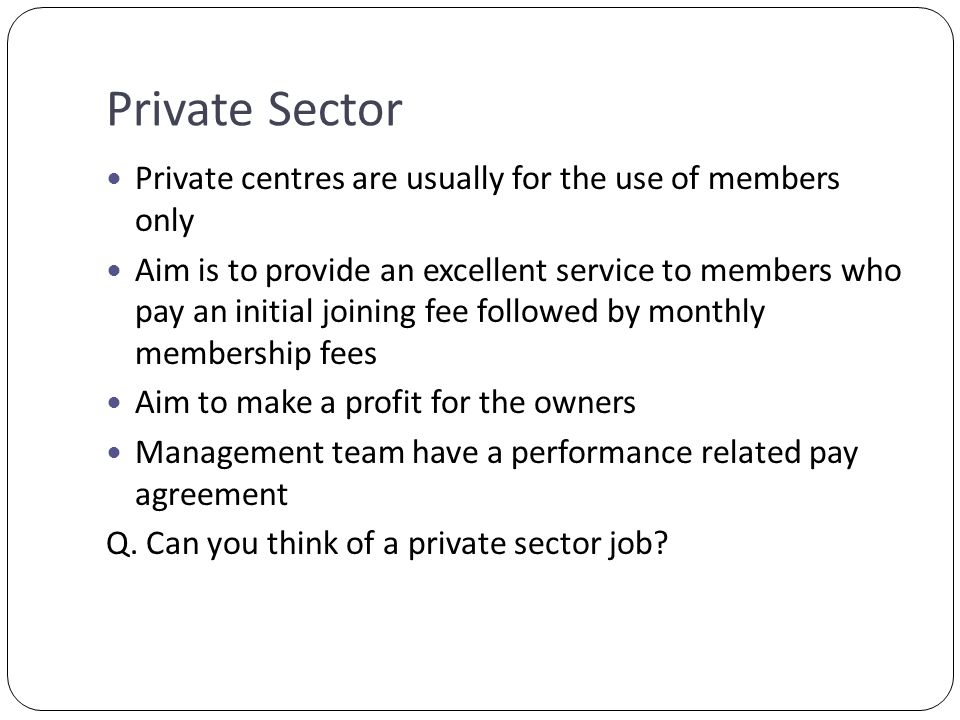 Private Sector Private centres are usually for the use of members only Aim is to provide an excellent service to members who pay an initial joining fee followed by monthly membership fees Aim to make a profit for the owners Management team have a performance related pay agreement Q.