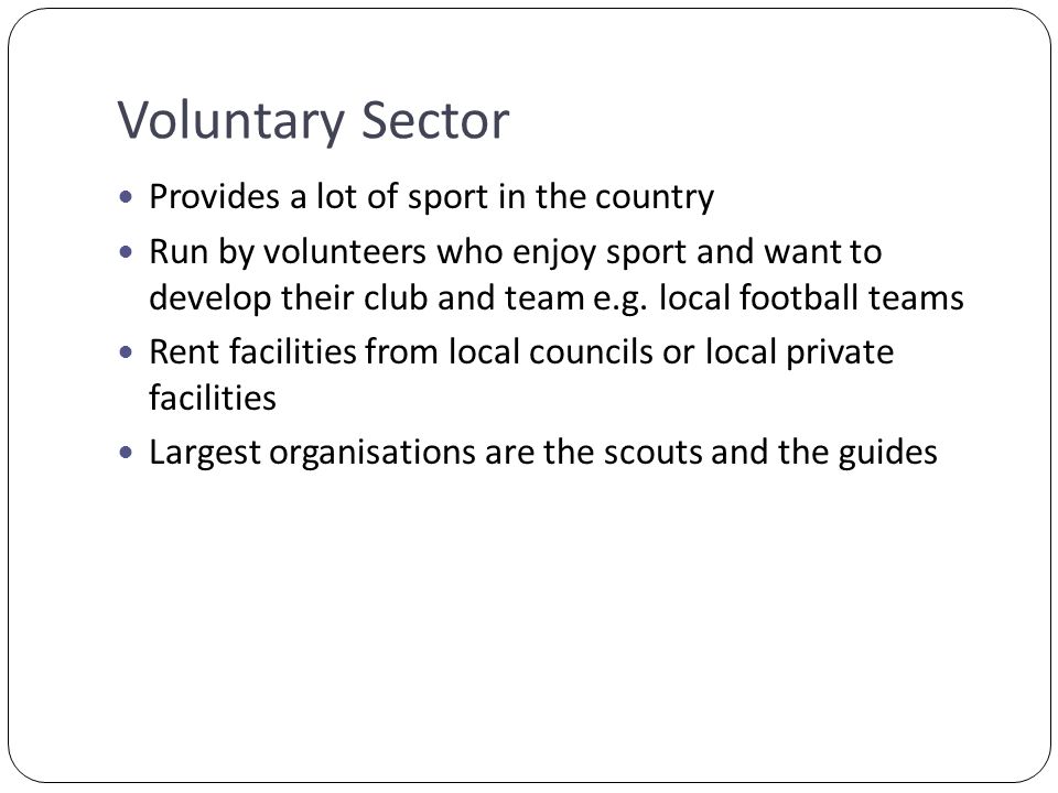 Voluntary Sector Provides a lot of sport in the country Run by volunteers who enjoy sport and want to develop their club and team e.g.