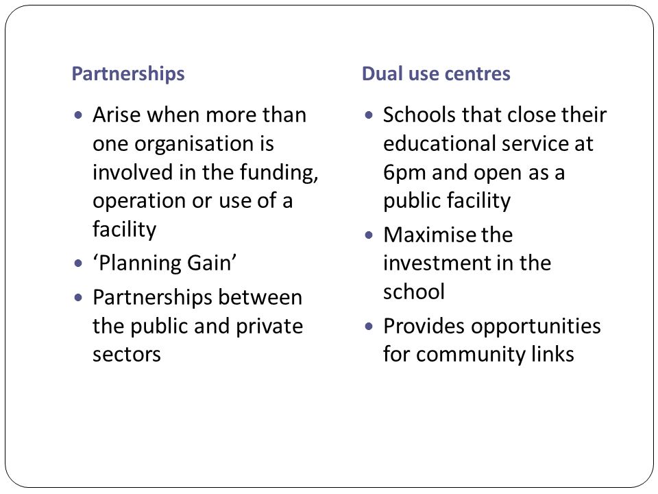PartnershipsDual use centres Arise when more than one organisation is involved in the funding, operation or use of a facility ‘Planning Gain’ Partnerships between the public and private sectors Schools that close their educational service at 6pm and open as a public facility Maximise the investment in the school Provides opportunities for community links