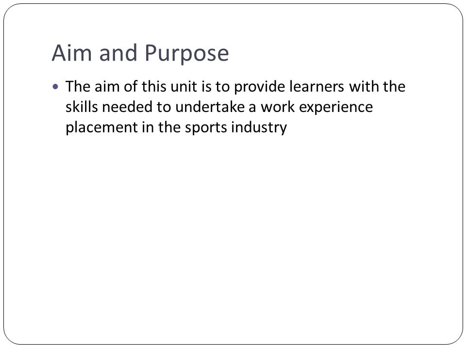 Aim and Purpose The aim of this unit is to provide learners with the skills needed to undertake a work experience placement in the sports industry