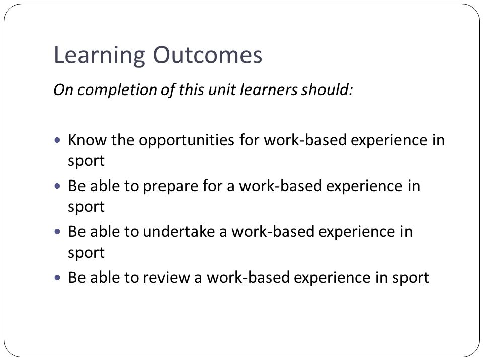 Learning Outcomes On completion of this unit learners should: Know the opportunities for work-based experience in sport Be able to prepare for a work-based experience in sport Be able to undertake a work-based experience in sport Be able to review a work-based experience in sport
