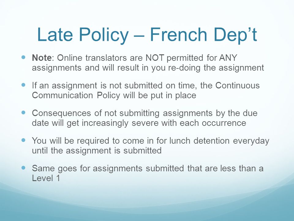 Late Policy – French Dep’t Note: Online translators are NOT permitted for ANY assignments and will result in you re-doing the assignment If an assignment is not submitted on time, the Continuous Communication Policy will be put in place Consequences of not submitting assignments by the due date will get increasingly severe with each occurrence You will be required to come in for lunch detention everyday until the assignment is submitted Same goes for assignments submitted that are less than a Level 1
