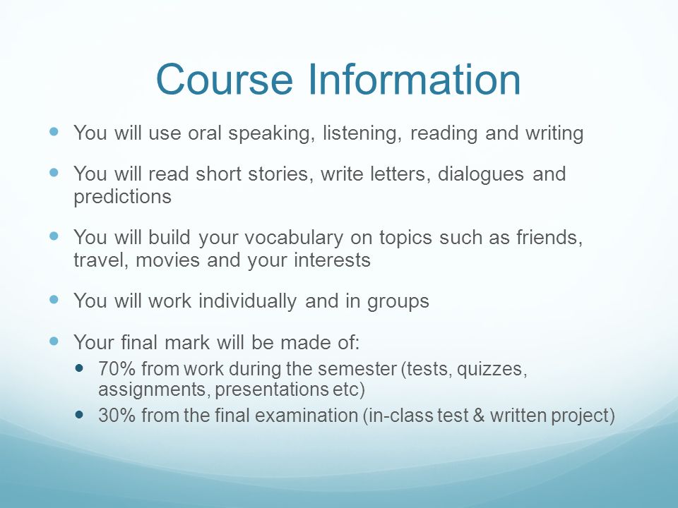 Course Information You will use oral speaking, listening, reading and writing You will read short stories, write letters, dialogues and predictions You will build your vocabulary on topics such as friends, travel, movies and your interests You will work individually and in groups Your final mark will be made of: 70% from work during the semester (tests, quizzes, assignments, presentations etc) 30% from the final examination (in-class test & written project)