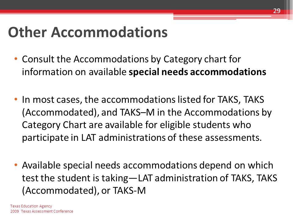 Other Accommodations Consult the Accommodations by Category chart for information on available special needs accommodations In most cases, the accommodations listed for TAKS, TAKS (Accommodated), and TAKS–M in the Accommodations by Category Chart are available for eligible students who participate in LAT administrations of these assessments.