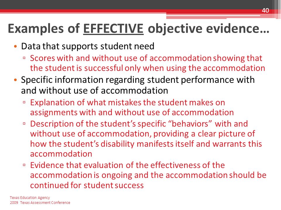 Examples of EFFECTIVE objective evidence… Data that supports student need ▫ Scores with and without use of accommodation showing that the student is successful only when using the accommodation Specific information regarding student performance with and without use of accommodation ▫ Explanation of what mistakes the student makes on assignments with and without use of accommodation ▫ Description of the student’s specific behaviors with and without use of accommodation, providing a clear picture of how the student’s disability manifests itself and warrants this accommodation ▫ Evidence that evaluation of the effectiveness of the accommodation is ongoing and the accommodation should be continued for student success 40 Texas Education Agency 2009 Texas Assessment Conference