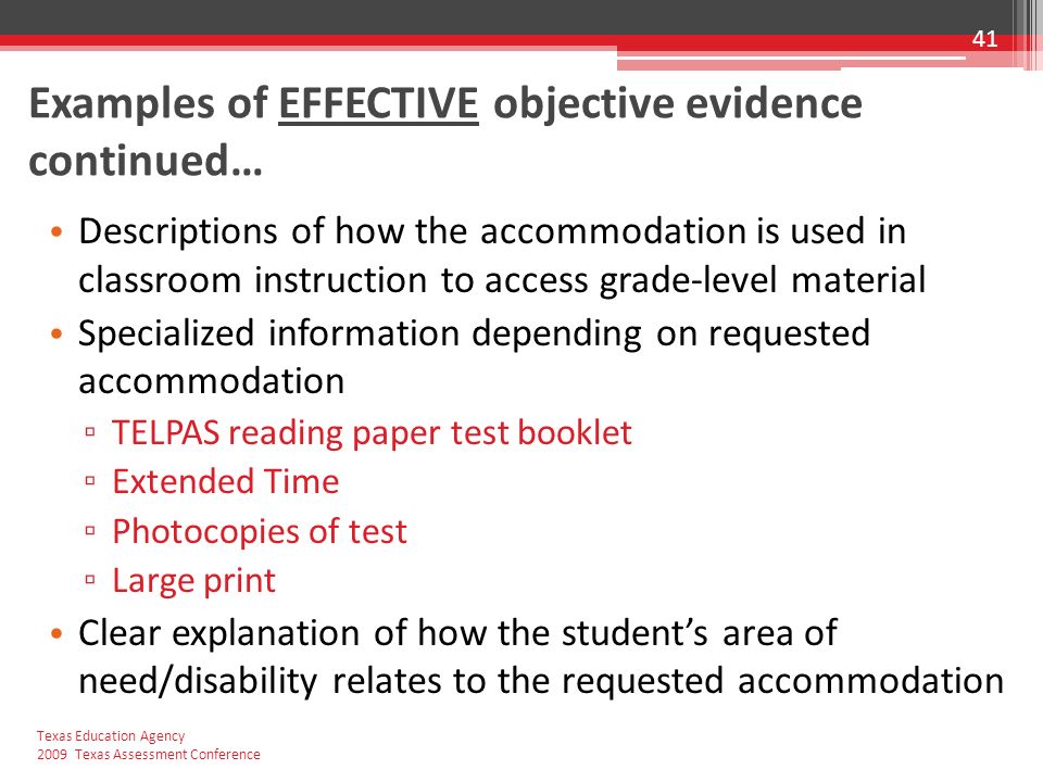 Examples of EFFECTIVE objective evidence continued… Descriptions of how the accommodation is used in classroom instruction to access grade-level material Specialized information depending on requested accommodation ▫ TELPAS reading paper test booklet ▫ Extended Time ▫ Photocopies of test ▫ Large print Clear explanation of how the student’s area of need/disability relates to the requested accommodation 41 Texas Education Agency 2009 Texas Assessment Conference