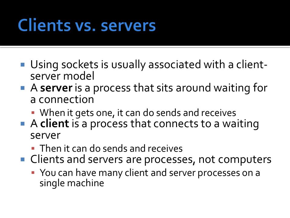  Using sockets is usually associated with a client- server model  A server is a process that sits around waiting for a connection  When it gets one, it can do sends and receives  A client is a process that connects to a waiting server  Then it can do sends and receives  Clients and servers are processes, not computers  You can have many client and server processes on a single machine