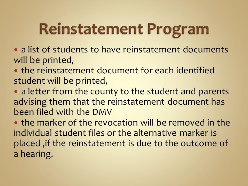 a list of students to have reinstatement documents will be printed, the reinstatement document for each identified student will be printed, a letter from the county to the student and parents advising them that the reinstatement document has been filed with the DMV the marker of the revocation will be removed in the individual student files or the alternative marker is placed,if the reinstatement is due to the outcome of a hearing.