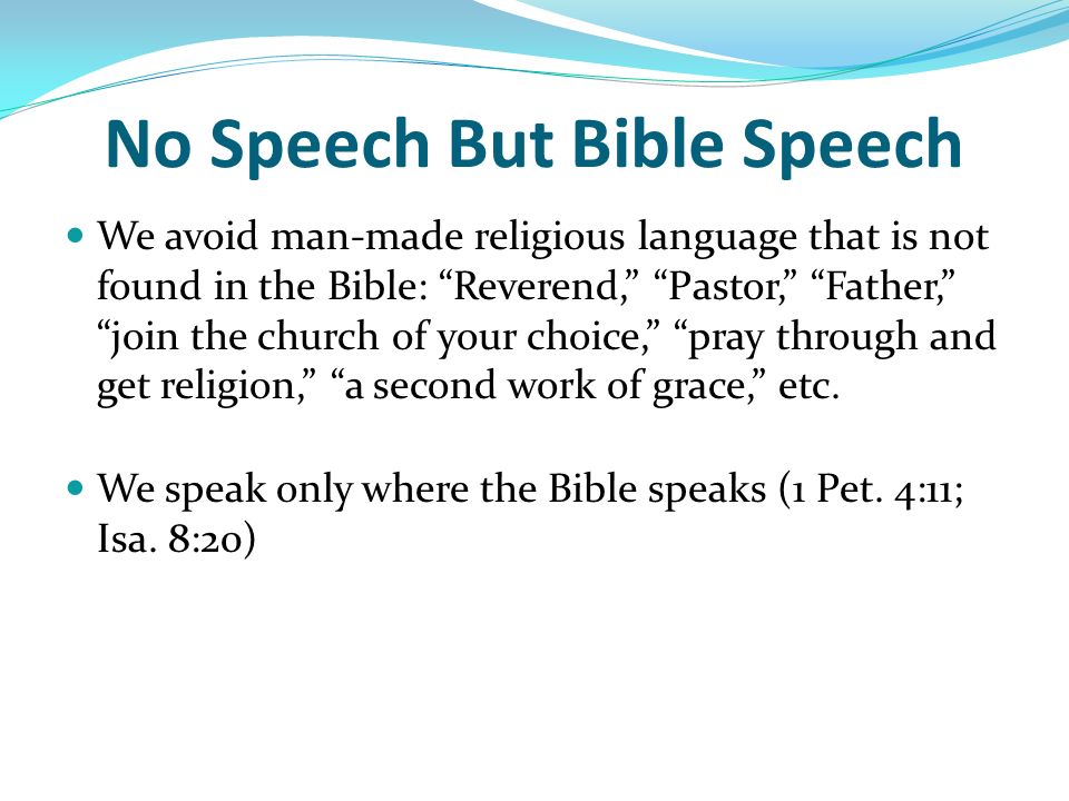 No Speech But Bible Speech We avoid man-made religious language that is not found in the Bible: Reverend, Pastor, Father, join the church of your choice, pray through and get religion, a second work of grace, etc.
