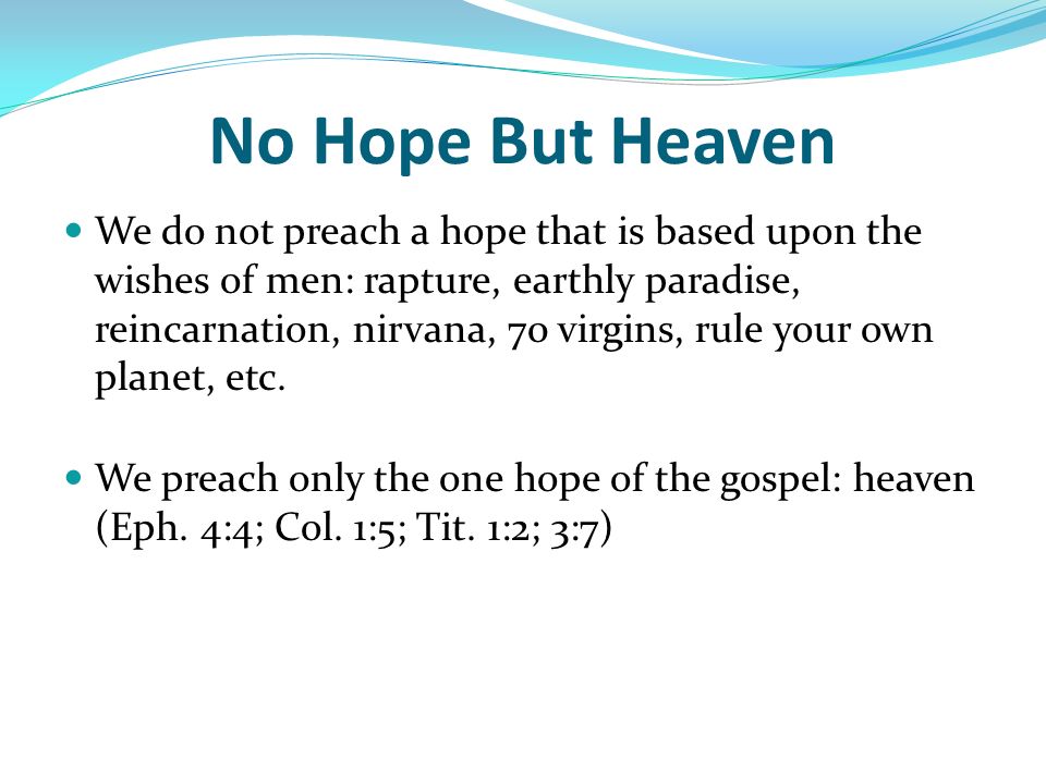 No Hope But Heaven We do not preach a hope that is based upon the wishes of men: rapture, earthly paradise, reincarnation, nirvana, 70 virgins, rule your own planet, etc.