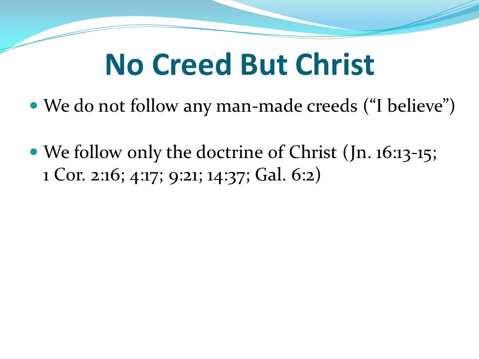 No Creed But Christ We do not follow any man-made creeds ( I believe ) We follow only the doctrine of Christ (Jn.