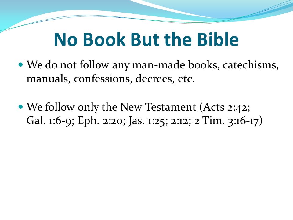 No Book But the Bible We do not follow any man-made books, catechisms, manuals, confessions, decrees, etc.
