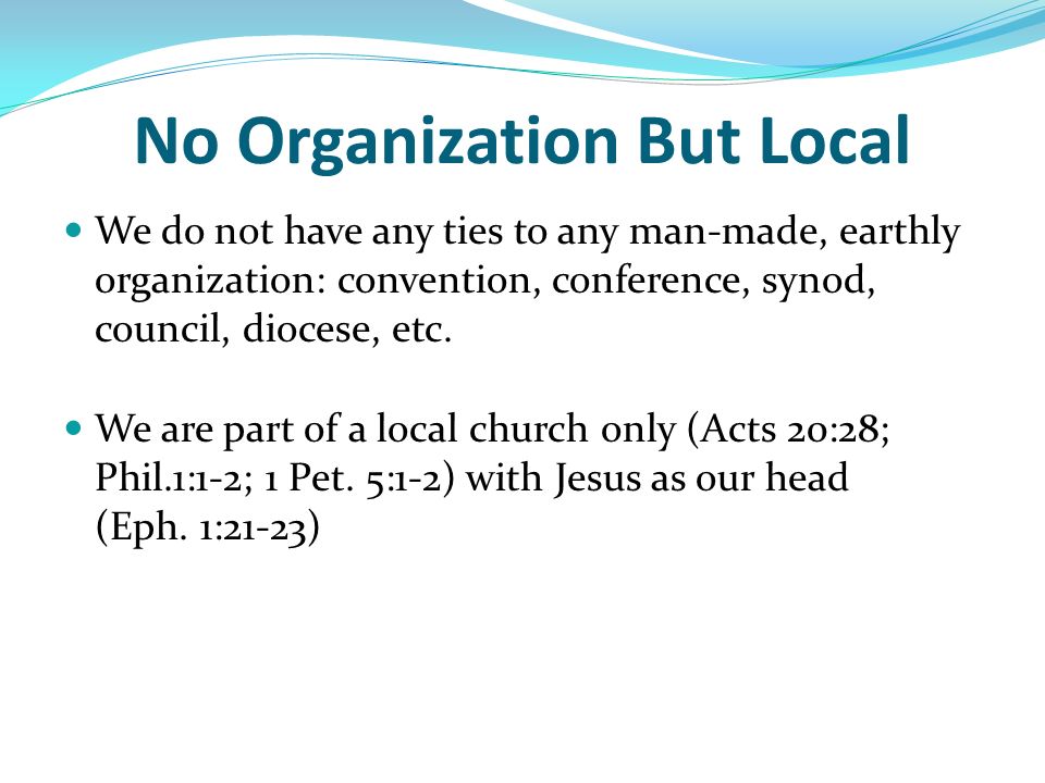 No Organization But Local We do not have any ties to any man-made, earthly organization: convention, conference, synod, council, diocese, etc.