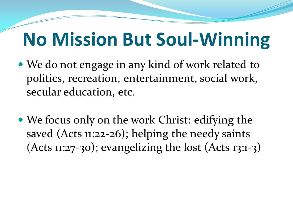 No Mission But Soul-Winning We do not engage in any kind of work related to politics, recreation, entertainment, social work, secular education, etc.