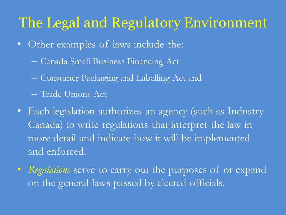The Legal and Regulatory Environment Other examples of laws include the: – Canada Small Business Financing Act – Consumer Packaging and Labelling Act and – Trade Unions Act Each legislation authorizes an agency (such as Industry Canada) to write regulations that interpret the law in more detail and indicate how it will be implemented and enforced.