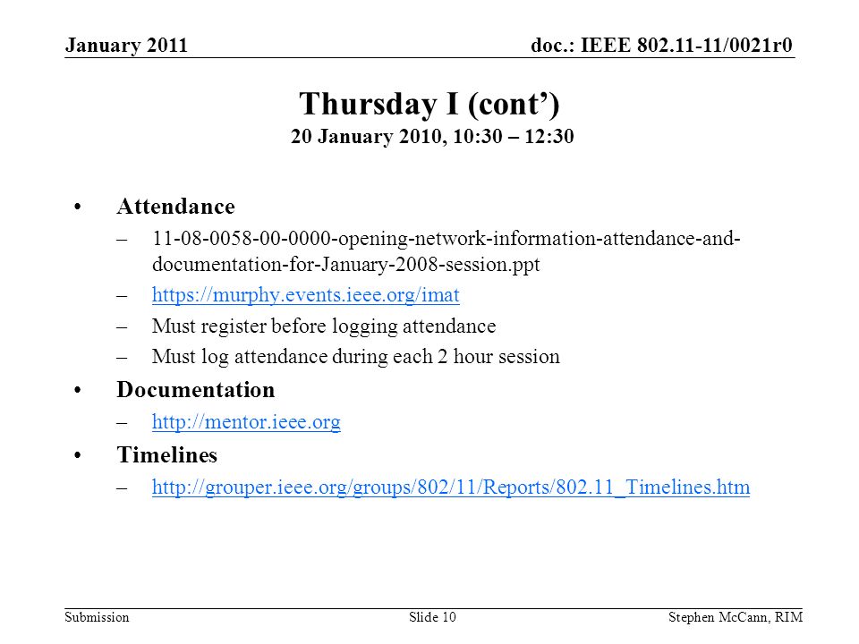 doc.: IEEE /0021r0 Submission January 2011 Stephen McCann, RIMSlide 10 Attendance – opening-network-information-attendance-and- documentation-for-January-2008-session.ppt –  –Must register before logging attendance –Must log attendance during each 2 hour session Documentation –  Timelines –  Thursday I (cont’) 20 January 2010, 10:30 – 12:30
