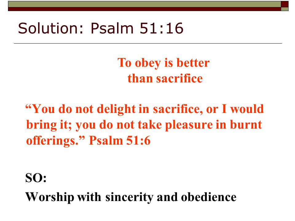 Solution: Psalm 51:16 You do not delight in sacrifice, or I would bring it; you do not take pleasure in burnt offerings. Psalm 51:6 SO: Worship with sincerity and obedience To obey is better than sacrifice