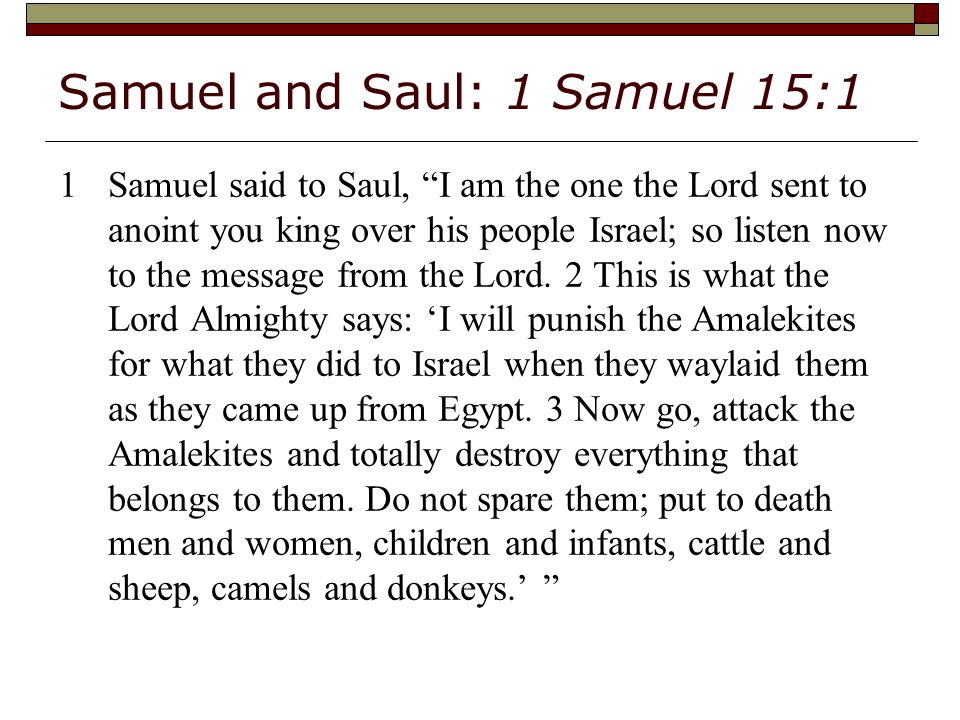 Samuel and Saul: 1 Samuel 15:1 1Samuel said to Saul, I am the one the Lord sent to anoint you king over his people Israel; so listen now to the message from the Lord.