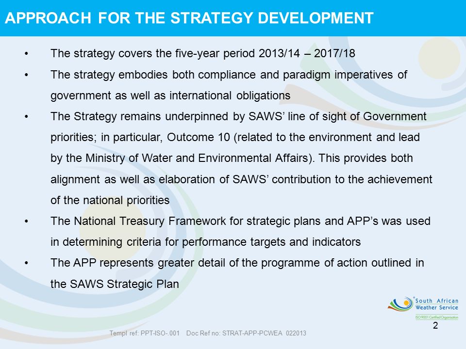 APPROACH FOR THE STRATEGY DEVELOPMENT 2 The strategy covers the five-year period 2013/14 – 2017/18 The strategy embodies both compliance and paradigm imperatives of government as well as international obligations The Strategy remains underpinned by SAWS’ line of sight of Government priorities; in particular, Outcome 10 (related to the environment and lead by the Ministry of Water and Environmental Affairs).