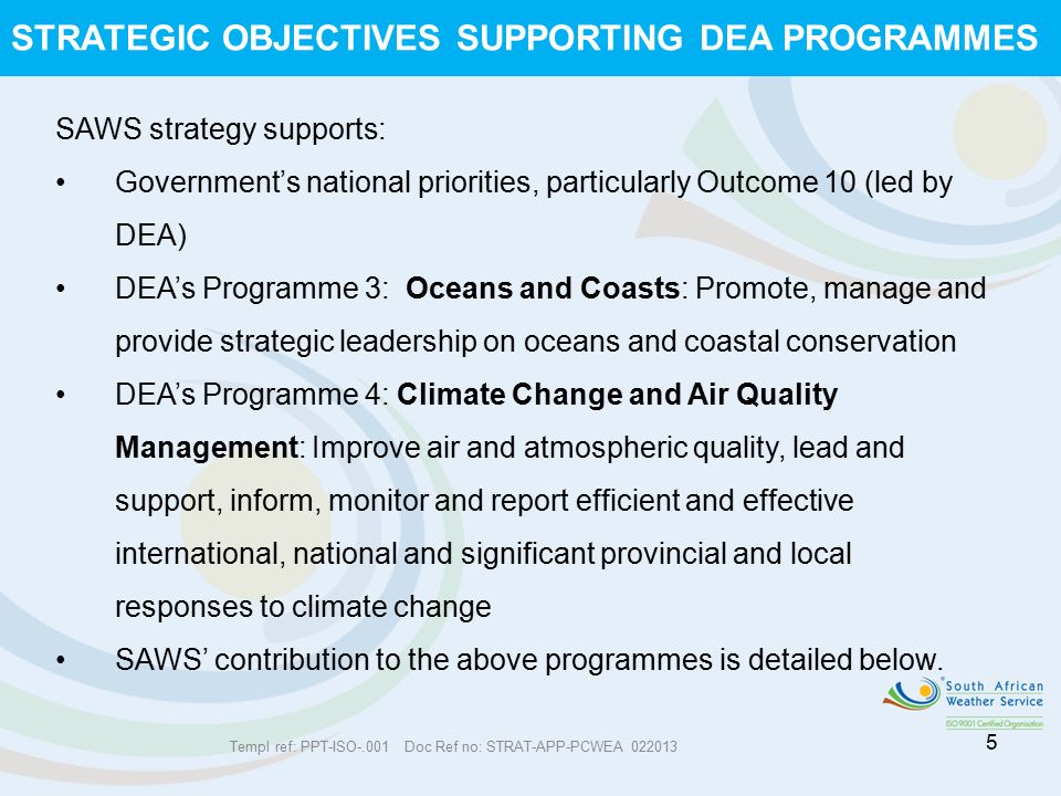 Templ ref: PPT-ISO-.001 Doc Ref no: STRAT-APP-PCWEA STRATEGIC OBJECTIVES SUPPORTING DEA PROGRAMMES 5 SAWS strategy supports: Government’s national priorities, particularly Outcome 10 (led by DEA) DEA’s Programme 3: Oceans and Coasts: Promote, manage and provide strategic leadership on oceans and coastal conservation DEA’s Programme 4: Climate Change and Air Quality Management: Improve air and atmospheric quality, lead and support, inform, monitor and report efficient and effective international, national and significant provincial and local responses to climate change SAWS’ contribution to the above programmes is detailed below.