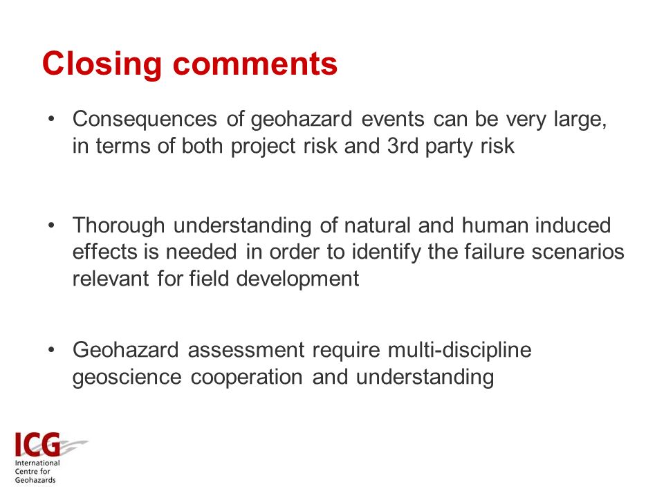 Closing comments Consequences of geohazard events can be very large, in terms of both project risk and 3rd party risk Thorough understanding of natural and human induced effects is needed in order to identify the failure scenarios relevant for field development Geohazard assessment require multi-discipline geoscience cooperation and understanding