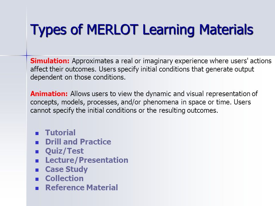 Types of MERLOT Learning Materials Tutorial Drill and Practice Quiz/Test Lecture/Presentation Case Study Collection Reference Material Simulation: Approximates a real or imaginary experience where users actions affect their outcomes.