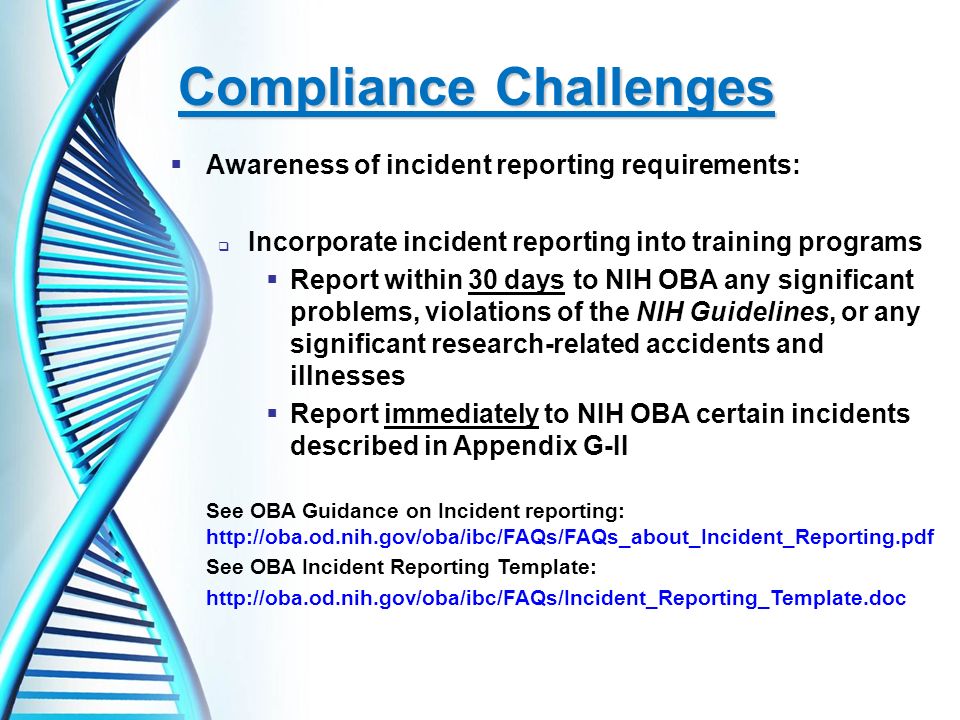  Awareness of incident reporting requirements:  Incorporate incident reporting into training programs  Report within 30 days to NIH OBA any significant problems, violations of the NIH Guidelines, or any significant research-related accidents and illnesses  Report immediately to NIH OBA certain incidents described in Appendix G-II See OBA Guidance on Incident reporting:   See OBA Incident Reporting Template: