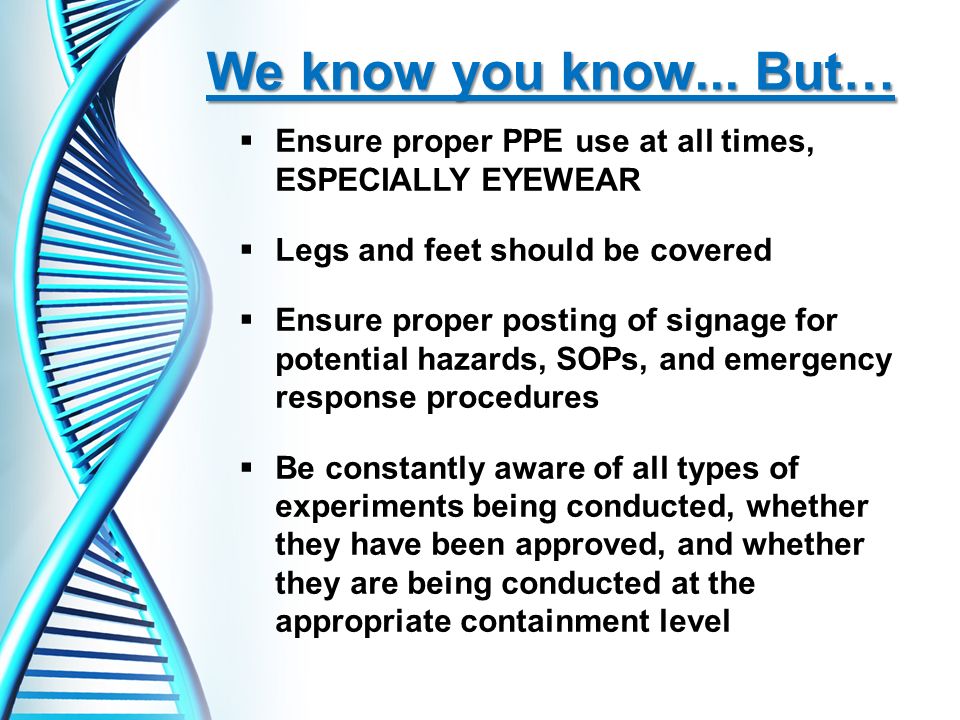  Ensure proper PPE use at all times, ESPECIALLY EYEWEAR  Legs and feet should be covered  Ensure proper posting of signage for potential hazards, SOPs, and emergency response procedures  Be constantly aware of all types of experiments being conducted, whether they have been approved, and whether they are being conducted at the appropriate containment level We know you know...