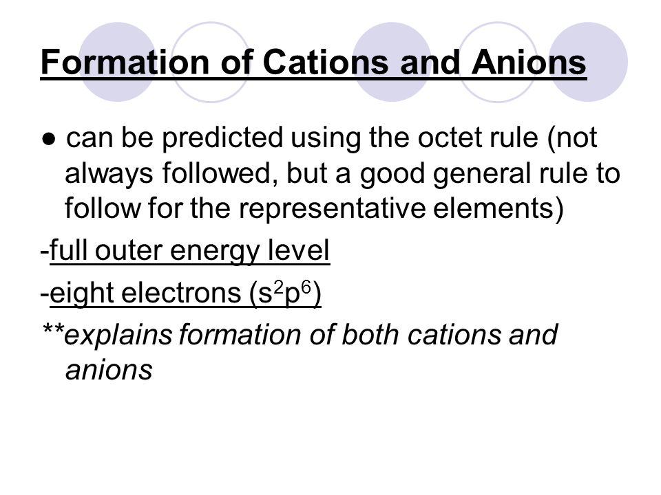 Formation of Cations and Anions ● can be predicted using the octet rule (not always followed, but a good general rule to follow for the representative elements) -full outer energy level -eight electrons (s 2 p 6 ) **explains formation of both cations and anions