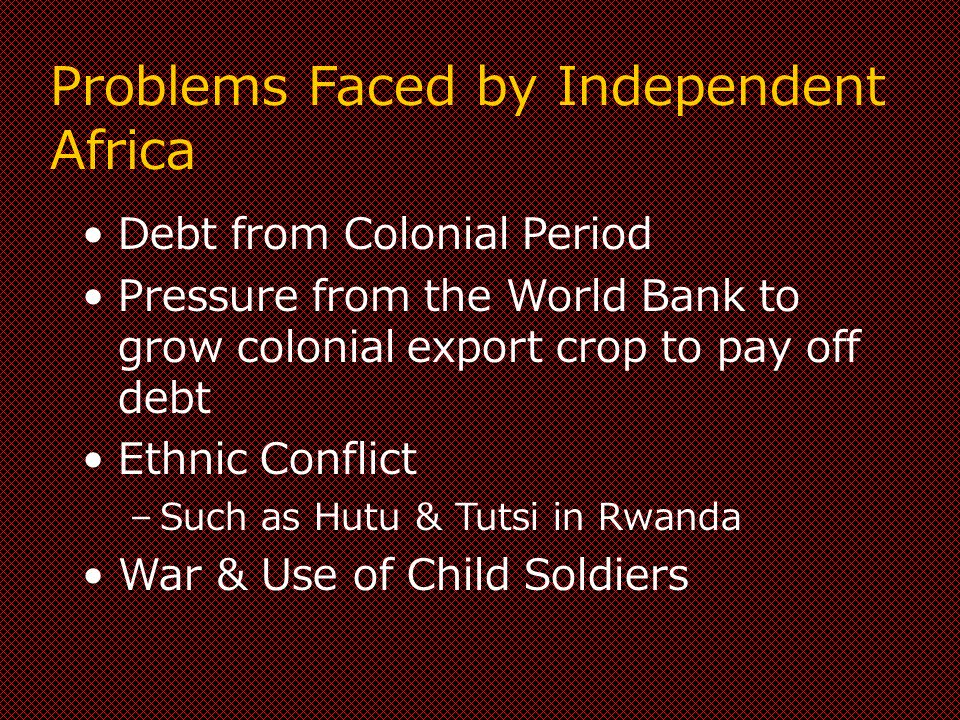 Problems Faced by Independent Africa Debt from Colonial Period Pressure from the World Bank to grow colonial export crop to pay off debt Ethnic Conflict –Such as Hutu & Tutsi in Rwanda War & Use of Child Soldiers
