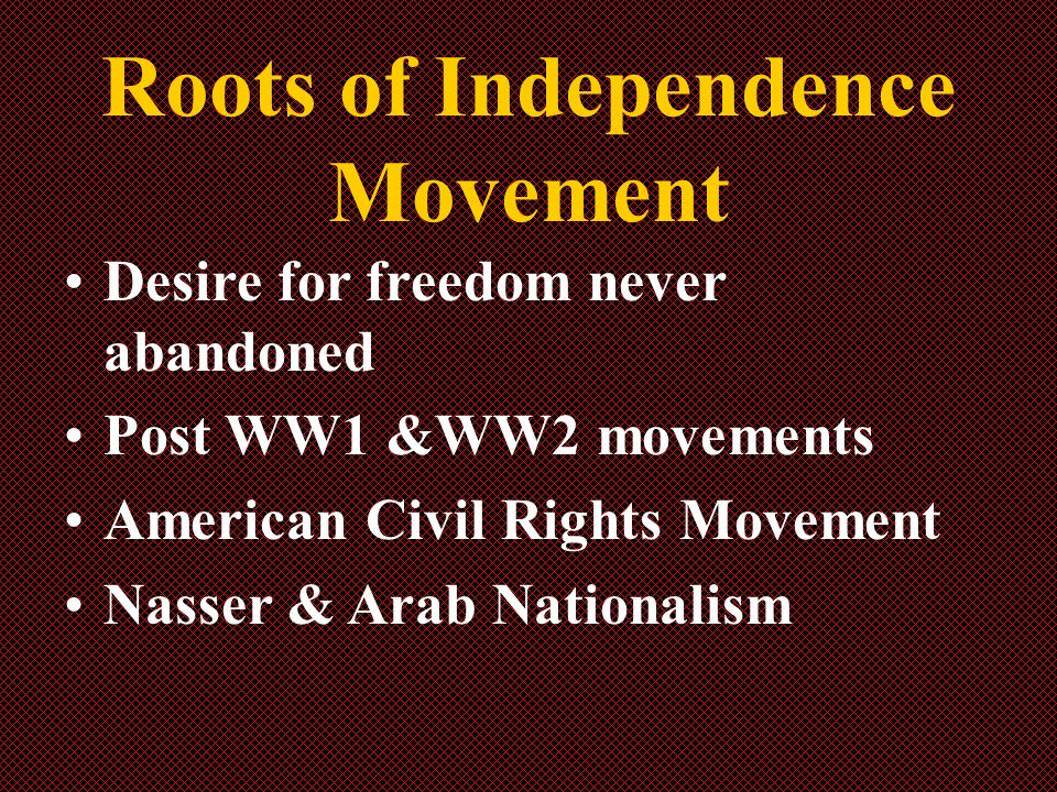 Roots of Independence Movement Desire for freedom never abandoned Post WW1 &WW2 movements American Civil Rights Movement Nasser & Arab Nationalism