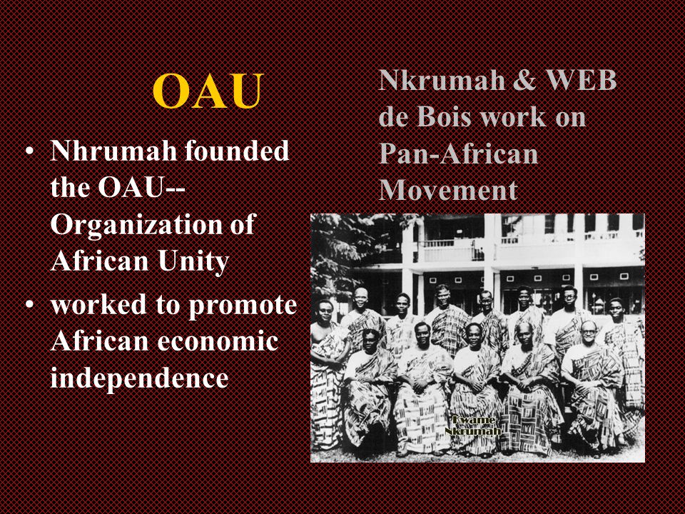 OAU Nhrumah founded the OAU-- Organization of African Unity worked to promote African economic independence Nkrumah & WEB de Bois work on Pan-African Movement
