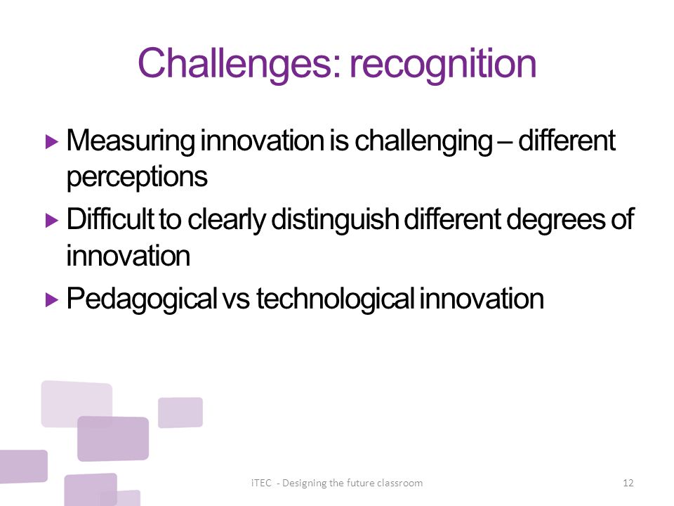 Challenges: recognition  Measuring innovation is challenging – different perceptions  Difficult to clearly distinguish different degrees of innovation  Pedagogical vs technological innovation iTEC - Designing the future classroom12