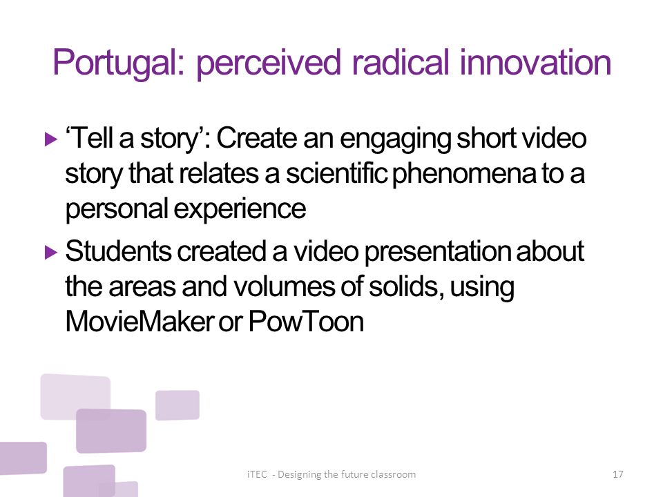 Portugal: perceived radical innovation  ‘Tell a story’: Create an engaging short video story that relates a scientific phenomena to a personal experience  Students created a video presentation about the areas and volumes of solids, using MovieMaker or PowToon iTEC - Designing the future classroom17