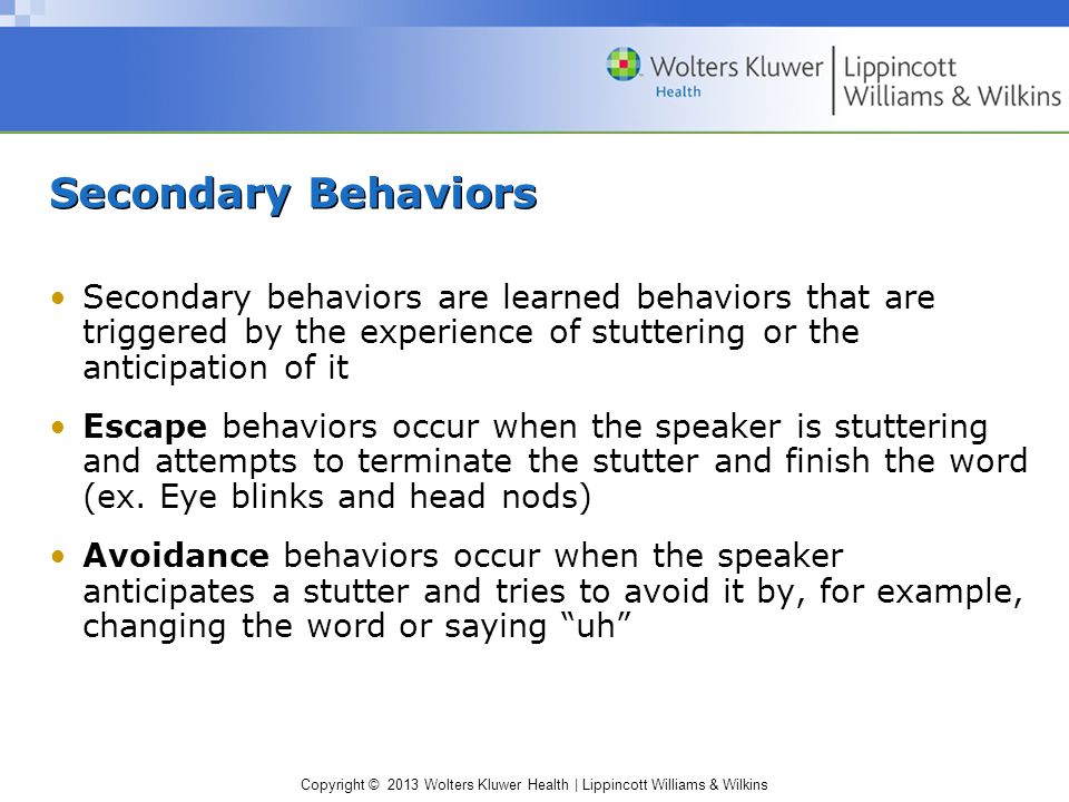 Copyright © 2013 Wolters Kluwer Health | Lippincott Williams & Wilkins Secondary Behaviors Secondary behaviors are learned behaviors that are triggered by the experience of stuttering or the anticipation of it Escape behaviors occur when the speaker is stuttering and attempts to terminate the stutter and finish the word (ex.