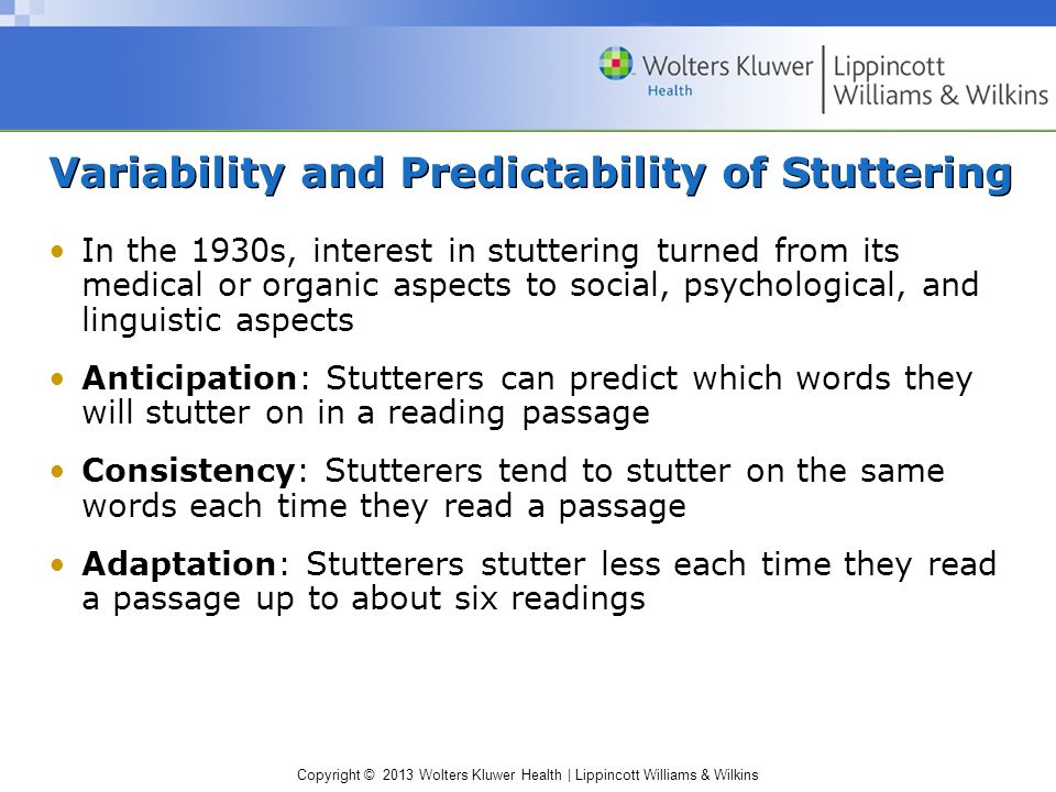 Copyright © 2013 Wolters Kluwer Health | Lippincott Williams & Wilkins Variability and Predictability of Stuttering In the 1930s, interest in stuttering turned from its medical or organic aspects to social, psychological, and linguistic aspects Anticipation: Stutterers can predict which words they will stutter on in a reading passage Consistency: Stutterers tend to stutter on the same words each time they read a passage Adaptation: Stutterers stutter less each time they read a passage up to about six readings