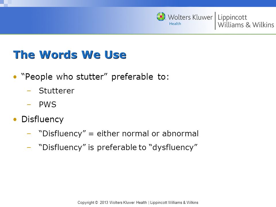 Copyright © 2013 Wolters Kluwer Health | Lippincott Williams & Wilkins The Words We Use People who stutter preferable to: –Stutterer –PWS Disfluency – Disfluency = either normal or abnormal – Disfluency is preferable to dysfluency
