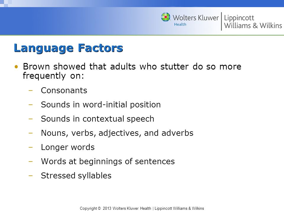Copyright © 2013 Wolters Kluwer Health | Lippincott Williams & Wilkins Language Factors Brown showed that adults who stutter do so more frequently on: –Consonants –Sounds in word-initial position –Sounds in contextual speech –Nouns, verbs, adjectives, and adverbs –Longer words –Words at beginnings of sentences –Stressed syllables
