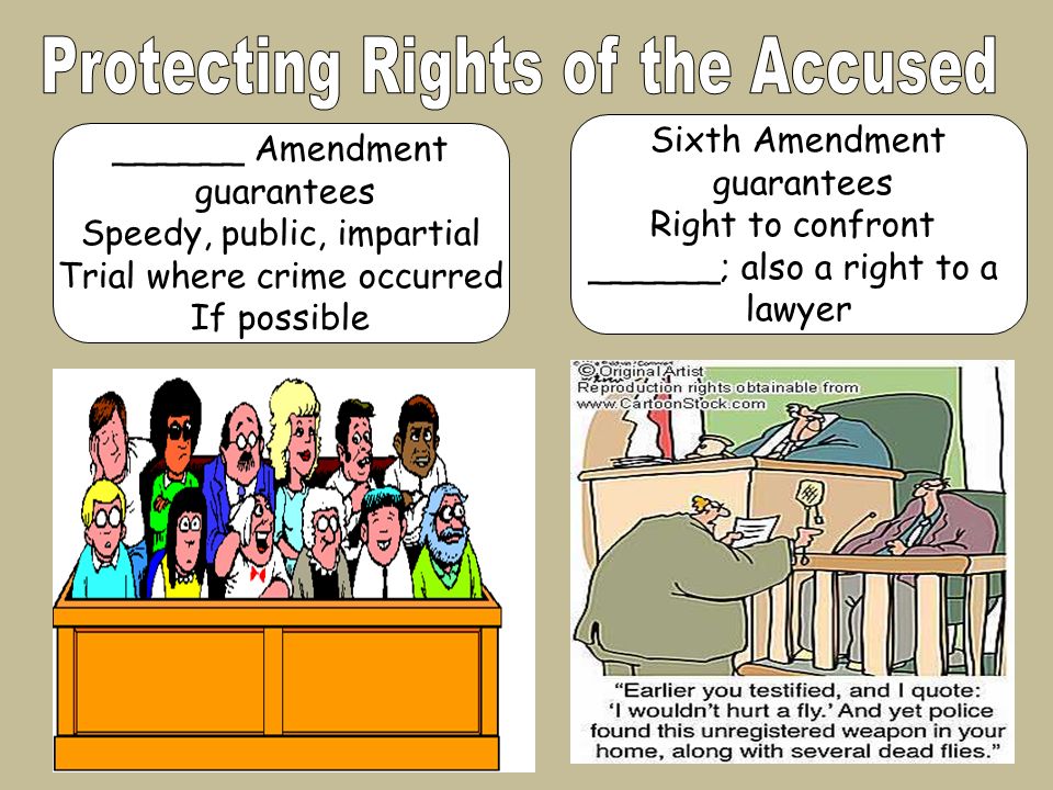 Sixth Amendment guarantees Right to confront ______; also a right to a lawyer ______ Amendment guarantees Speedy, public, impartial Trial where crime occurred If possible