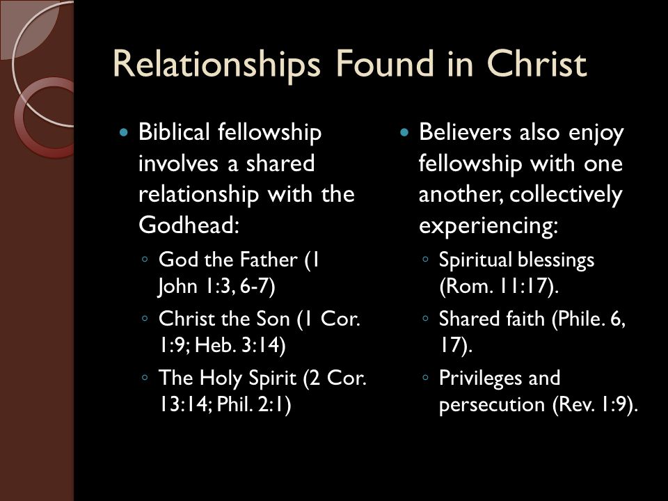 Relationships Found in Christ Biblical fellowship involves a shared relationship with the Godhead: ◦ God the Father (1 John 1:3, 6-7) ◦ Christ the Son (1 Cor.