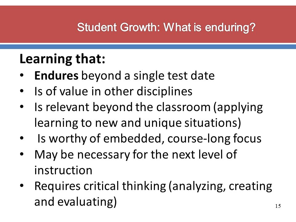 15 Learning that: Endures beyond a single test date Is of value in other disciplines Is relevant beyond the classroom (applying learning to new and unique situations) Is worthy of embedded, course-long focus May be necessary for the next level of instruction Requires critical thinking (analyzing, creating and evaluating)