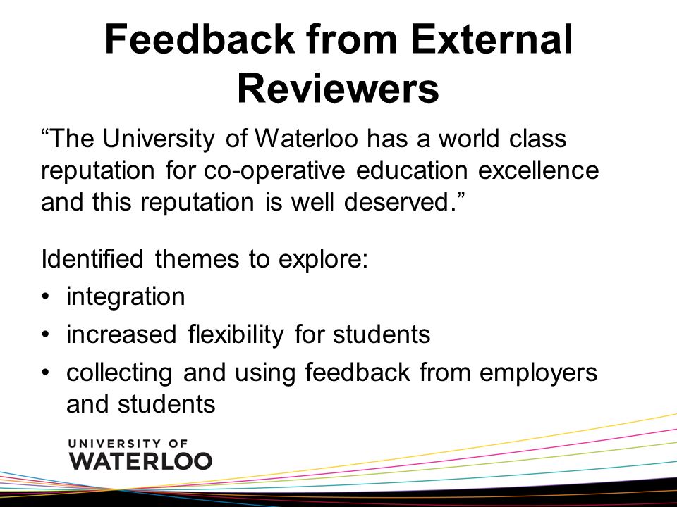 Feedback from External Reviewers The University of Waterloo has a world class reputation for co-operative education excellence and this reputation is well deserved. Identified themes to explore: integration increased flexibility for students collecting and using feedback from employers and students