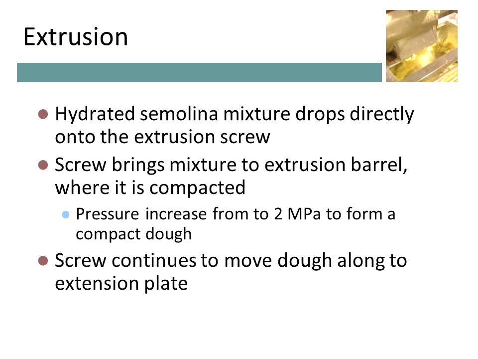 Extrusion Hydrated semolina mixture drops directly onto the extrusion screw Screw brings mixture to extrusion barrel, where it is compacted Pressure increase from to 2 MPa to form a compact dough Screw continues to move dough along to extension plate