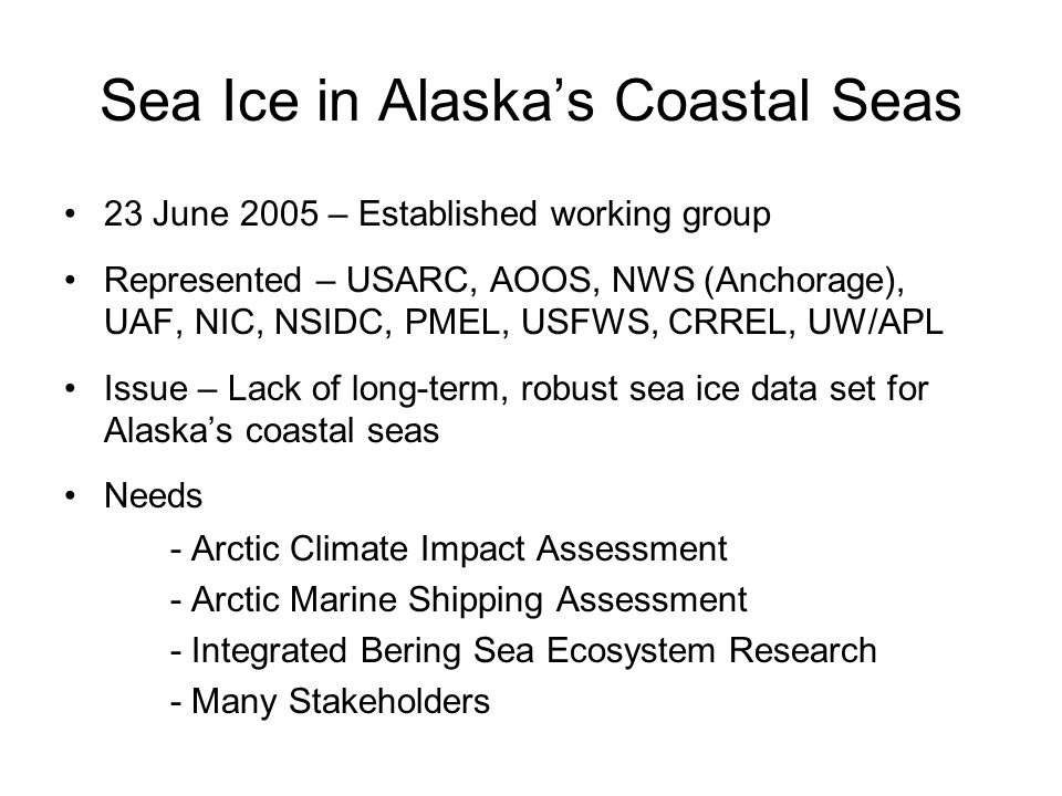 Sea Ice in Alaska’s Coastal Seas 23 June 2005 – Established working group Represented – USARC, AOOS, NWS (Anchorage), UAF, NIC, NSIDC, PMEL, USFWS, CRREL, UW/APL Issue – Lack of long-term, robust sea ice data set for Alaska’s coastal seas Needs - Arctic Climate Impact Assessment - Arctic Marine Shipping Assessment - Integrated Bering Sea Ecosystem Research - Many Stakeholders