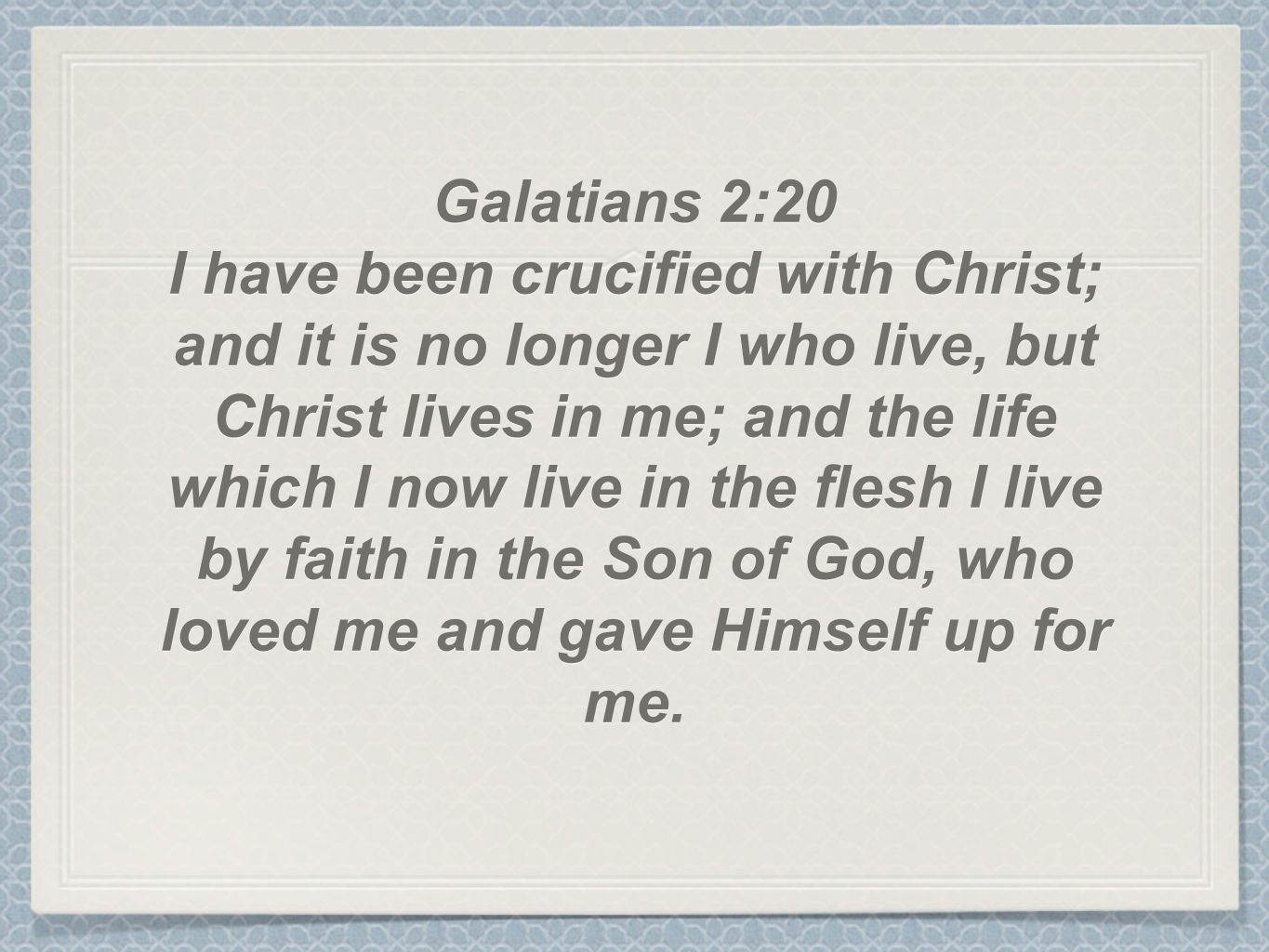 Galatians 2:20 I have been crucified with Christ; and it is no longer I who live, but Christ lives in me; and the life which I now live in the flesh I live by faith in the Son of God, who loved me and gave Himself up for me.