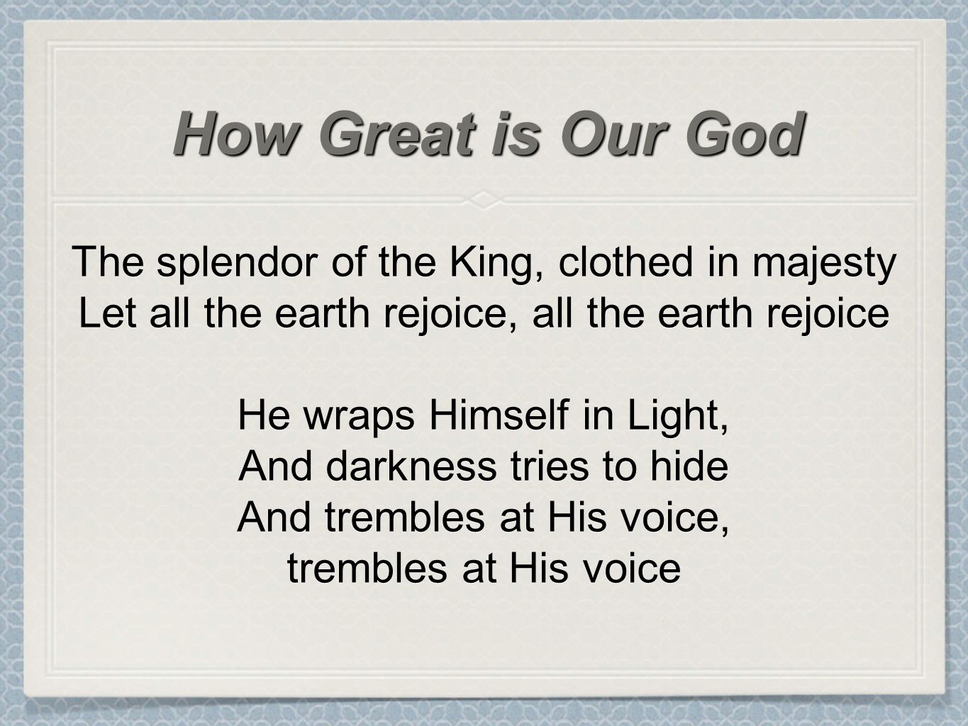 The splendor of the King, clothed in majesty Let all the earth rejoice, all the earth rejoice He wraps Himself in Light, And darkness tries to hide And trembles at His voice, trembles at His voice How Great is Our God