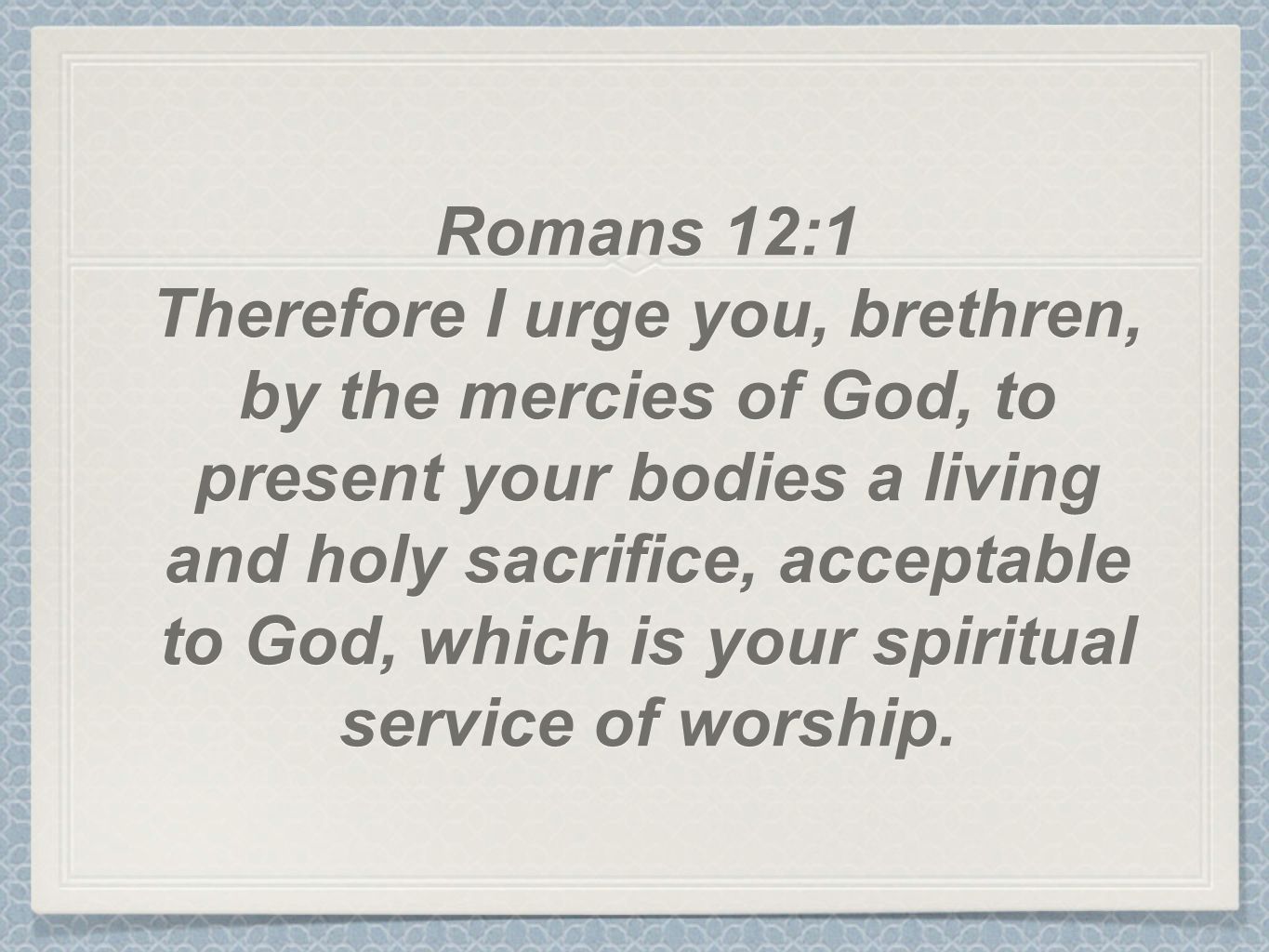 Romans 12:1 Therefore I urge you, brethren, by the mercies of God, to present your bodies a living and holy sacrifice, acceptable to God, which is your spiritual service of worship.