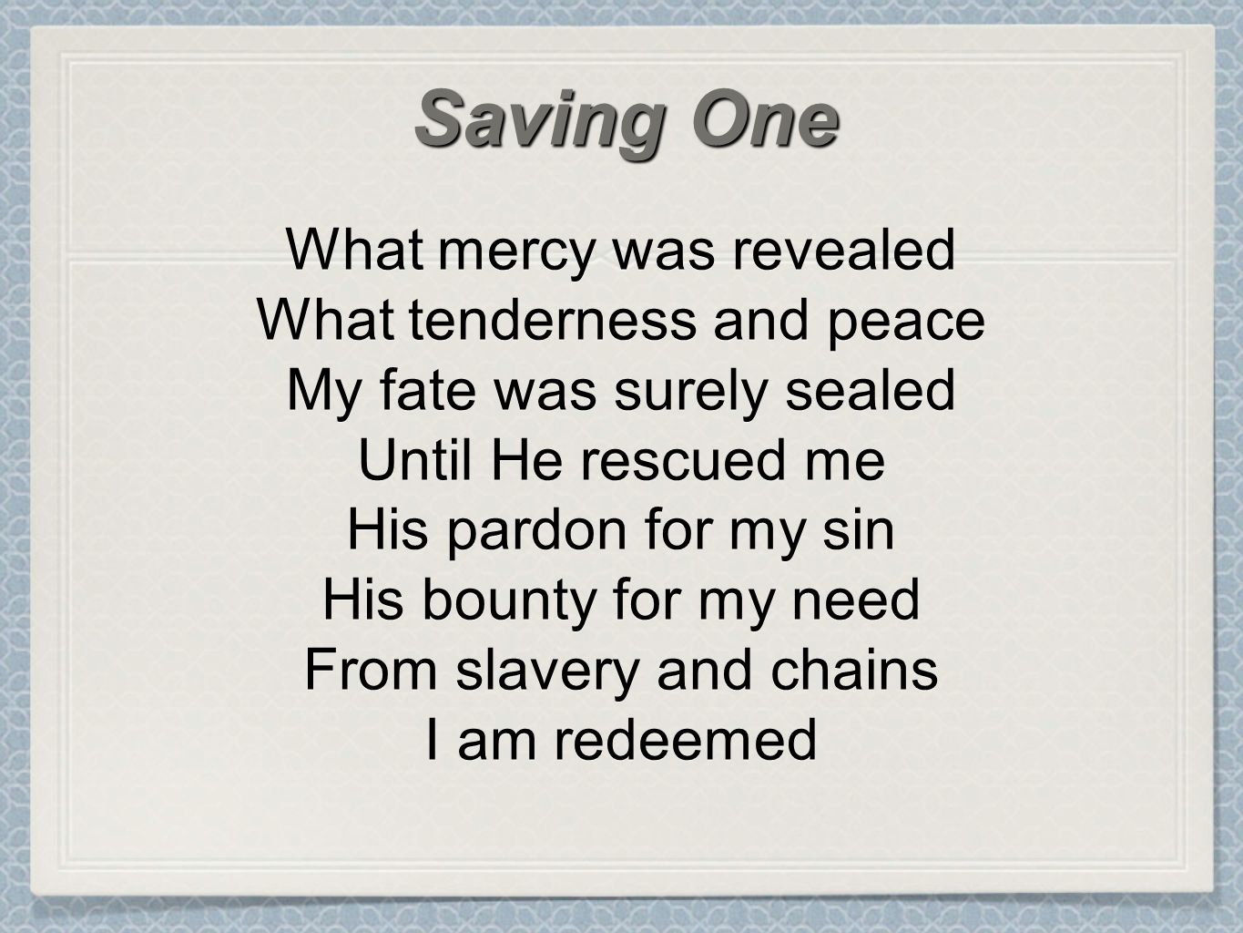 What mercy was revealed What tenderness and peace My fate was surely sealed Until He rescued me His pardon for my sin His bounty for my need From slavery and chains I am redeemed Saving One